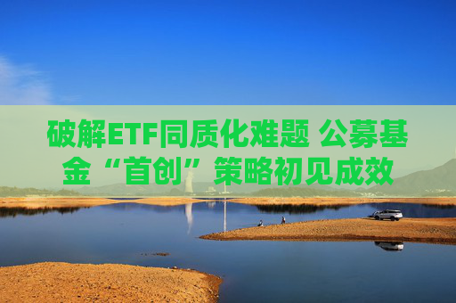 破解ETF同质化难题 公募基金“首创”策略初见成效