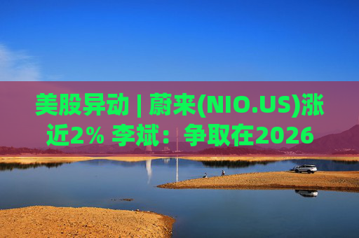 美股异动 | 蔚来(NIO.US)涨近2% 李斌：争取在2026年实现Non-GAAP口径下全年盈利