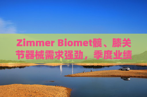 Zimmer Biomet髋、膝关节器械需求强劲，季度业绩超预期