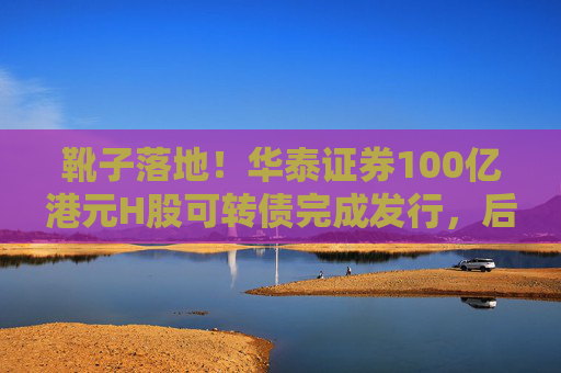 靴子落地！华泰证券100亿港元H股可转债完成发行，后续怎么走？