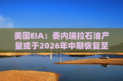 美国EIA：委内瑞拉石油产量或于2026年中期恢复至海上封锁前水平