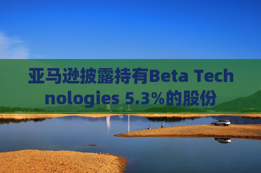 亚马逊披露持有Beta Technologies 5.3%的股份