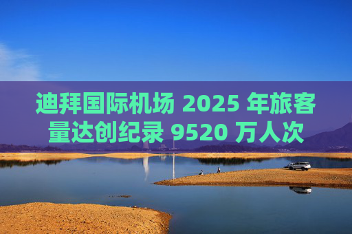 迪拜国际机场 2025 年旅客量达创纪录 9520 万人次  第1张