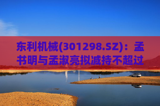东利机械(301298.SZ)：孟书明与孟淑亮拟减持不超过138万股