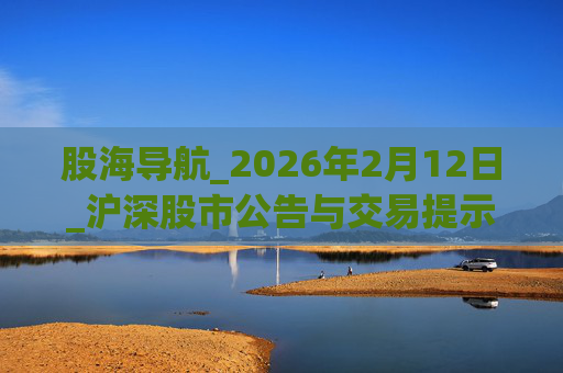股海导航_2026年2月12日_沪深股市公告与交易提示