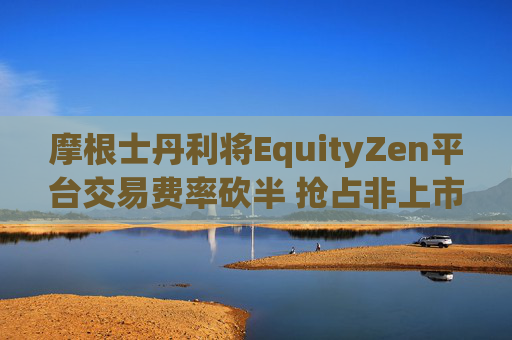 摩根士丹利将EquityZen平台交易费率砍半 抢占非上市公司股份买卖市场
