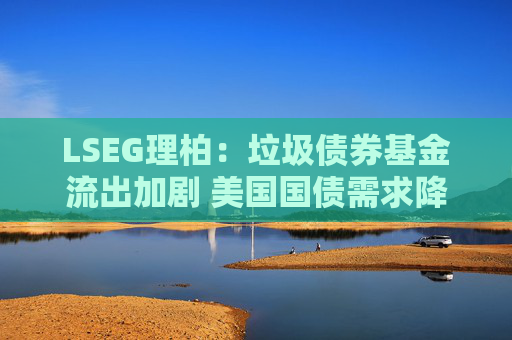 LSEG理柏：垃圾债券基金流出加剧 美国国债需求降温