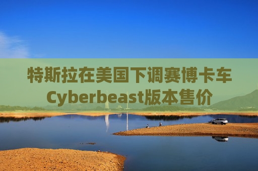 特斯拉在美国下调赛博卡车Cyberbeast版本售价