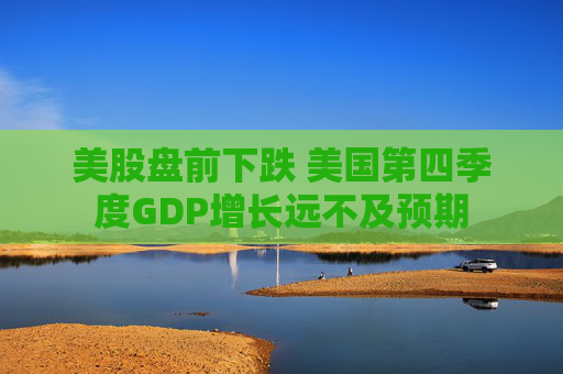 美股盘前下跌 美国第四季度GDP增长远不及预期