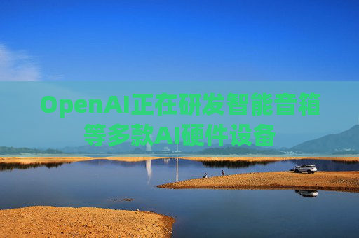 OpenAI正在研发智能音箱等多款AI硬件设备