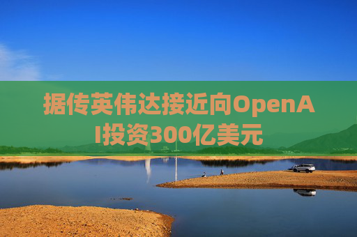 据传英伟达接近向OpenAI投资300亿美元