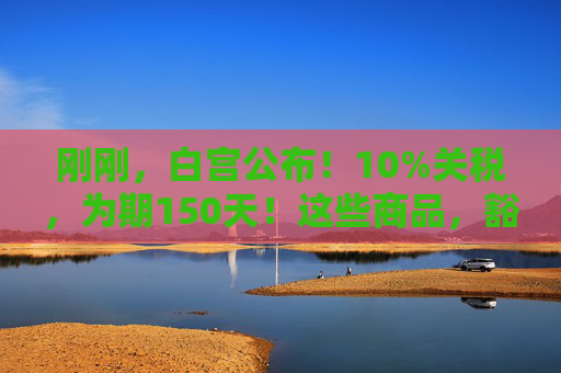 刚刚，白宫公布！10%关税，为期150天！这些商品，豁免！