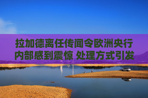 拉加德离任传闻令欧洲央行内部感到震惊 处理方式引发的不满情绪加剧