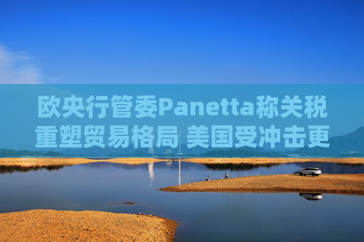 欧央行管委Panetta称关税重塑贸易格局 美国受冲击更大