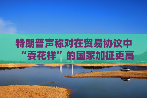 特朗普声称对在贸易协议中“耍花样”的国家加征更高关税  第1张