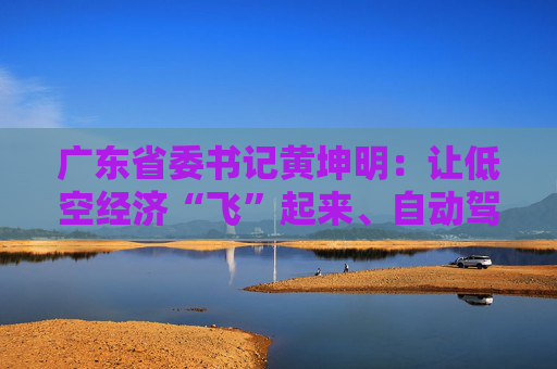 广东省委书记黄坤明：让低空经济“飞”起来、自动驾驶“跑”起来、具身智能“用”起来