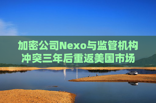 加密公司Nexo与监管机构冲突三年后重返美国市场