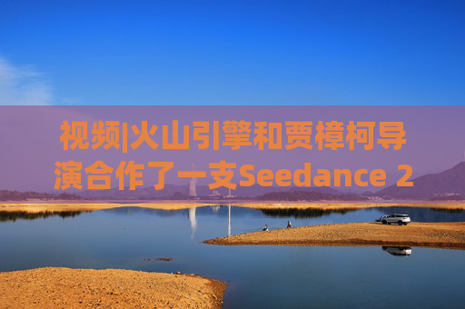 视频|火山引擎和贾樟柯导演合作了一支Seedance 2.0贺岁短片