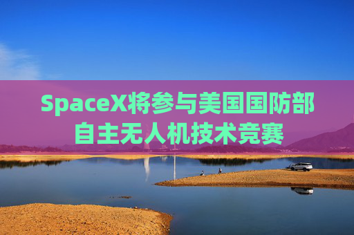 SpaceX将参与美国国防部自主无人机技术竞赛