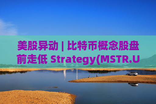 美股异动 | 比特币概念股盘前走低 Strategy(MSTR.US)跌超2.6%
