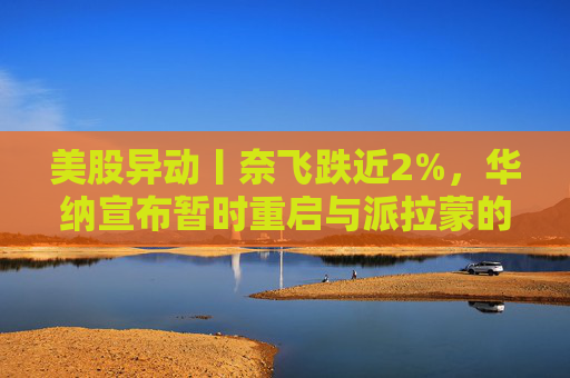 美股异动丨奈飞跌近2%，华纳宣布暂时重启与派拉蒙的交易谈判