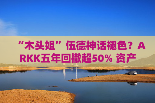 “木头姐”伍德神话褪色？ARKK五年回撤超50% 资产规模大幅缩水