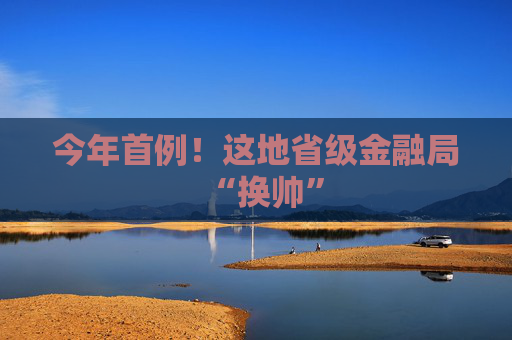 今年首例！这地省级金融局“换帅”