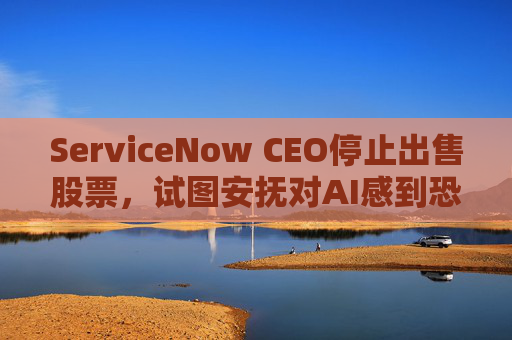 ServiceNow CEO停止出售股票，试图安抚对AI感到恐慌的投资者
