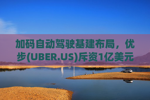 加码自动驾驶基建布局，优步(UBER.US)斥资1亿美元自建快充站