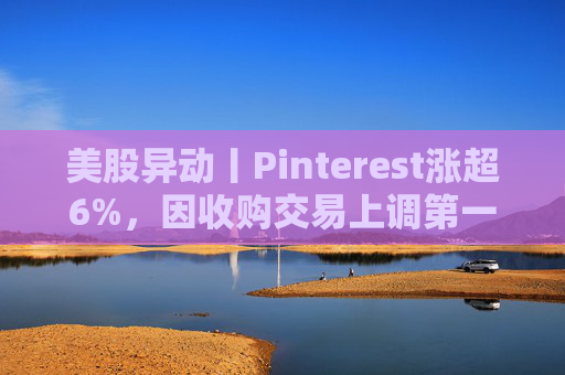 美股异动丨Pinterest涨超6%，因收购交易上调第一季度营收指引