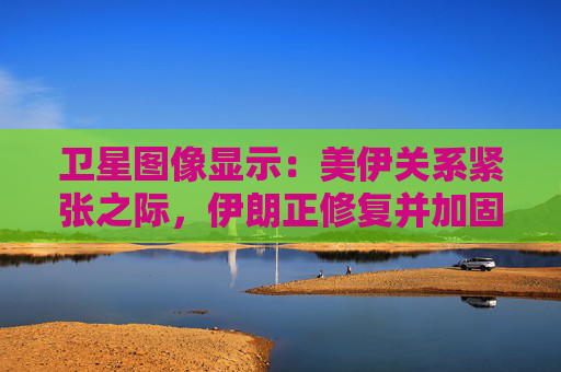 卫星图像显示：美伊关系紧张之际，伊朗正修复并加固多处设施