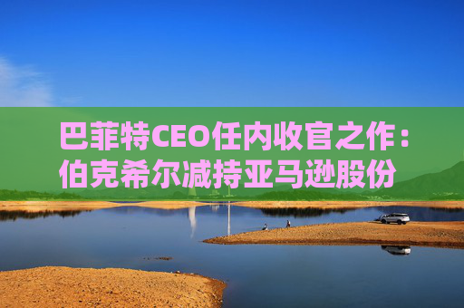 巴菲特CEO任内收官之作：伯克希尔减持亚马逊股份 押注纽约时报公司