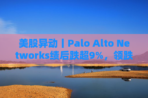 美股异动丨Palo Alto Networks绩后跌超9%，领跌网络安全概念股