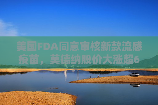 美国FDA同意审核新款流感疫苗，莫德纳股价大涨超6%