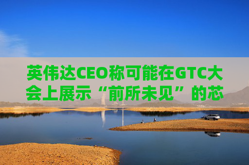 英伟达CEO称可能在GTC大会上展示“前所未见”的芯片