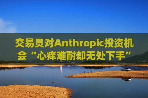 交易员对Anthropic投资机会“心痒难耐却无处下手”