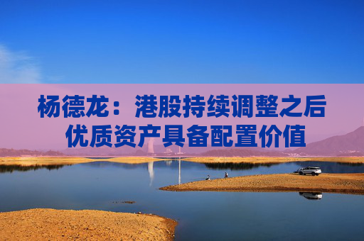 杨德龙：港股持续调整之后 优质资产具备配置价值  第1张