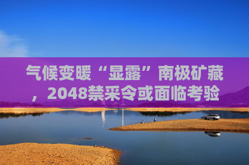 气候变暖“显露”南极矿藏，2048禁采令或面临考验