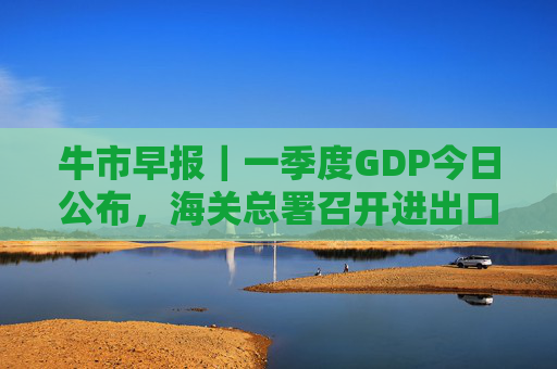 牛市早报｜一季度GDP今日公布，海关总署召开进出口企业座谈会