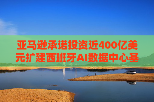 亚马逊承诺投资近400亿美元扩建西班牙AI数据中心基础设施