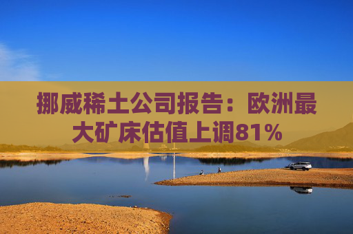 挪威稀土公司报告：欧洲最大矿床估值上调81%  第1张