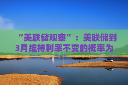 “美联储观察”：美联储到3月维持利率不变的概率为97.4%