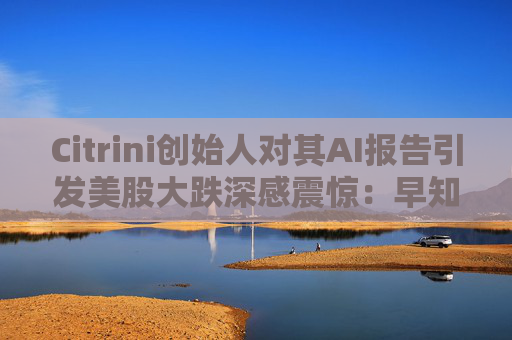 Citrini创始人对其AI报告引发美股大跌深感震惊：早知道不免费给了