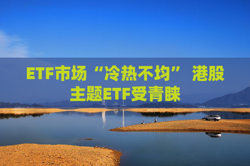 ETF市场“冷热不均” 港股主题ETF受青睐