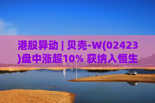 港股异动 | 贝壳-W(02423)盘中涨超10% 获纳入恒生国企指数成份股 机构看好公司房产交易业务成本优化  第1张