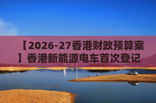 【2026-27香港财政预算案】香港新能源电车首次登记税延长至2028年 电动私家车税务宽减3月底终止  第1张