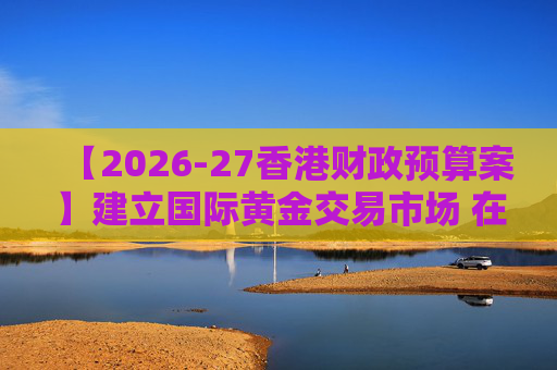 【2026-27香港财政预算案】建立国际黄金交易市场 在港进行黄金交易及结算将有税务优惠