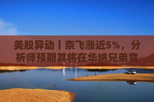 美股异动丨奈飞涨近5%，分析师预期其将在华纳兄弟竞标战中“胜出”