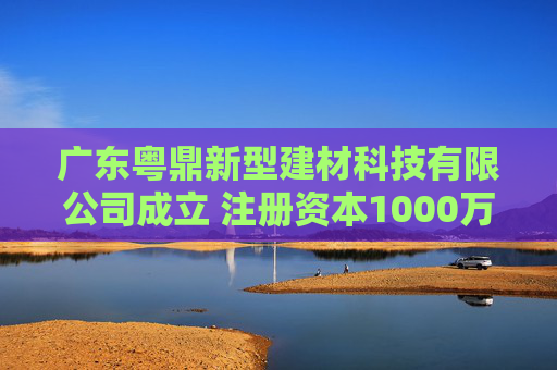 广东粤鼎新型建材科技有限公司成立 注册资本1000万人民币