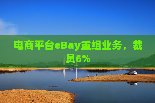 电商平台eBay重组业务，裁员6%